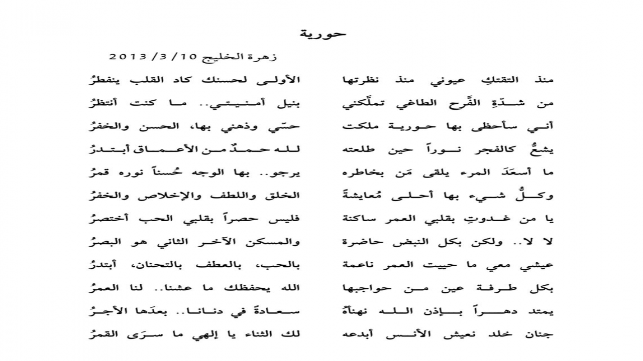 منذ التقتكِ عيوني من نظرتهاالأولى لحسنك كاد القلب ينفطُر من شدة الفرح الطاغي تملكنيبنيل أمنيتي.. ما كنت أنتظُرأني سأحظى بها حورية ملكتحّسي وذهني بها،الحسن والخفُر يشع كالفجر نوراً حين طلعتهلله حمد من الأعماق أبتدر ما أسعد المرء يلقى من بخاطرهيرجو..بها الوجهُ حسنًا نوره قمُر وكلُّ شيء بها أحلى مُعايشةً الخلق واللطف والإخلاص والخفُريا من غدوتِ بقلبي العمر ساكنةفليس حصراً بقلبي الحب أختصرُرحمها الله رحمة الأبرار وتغمد روحها الجنة