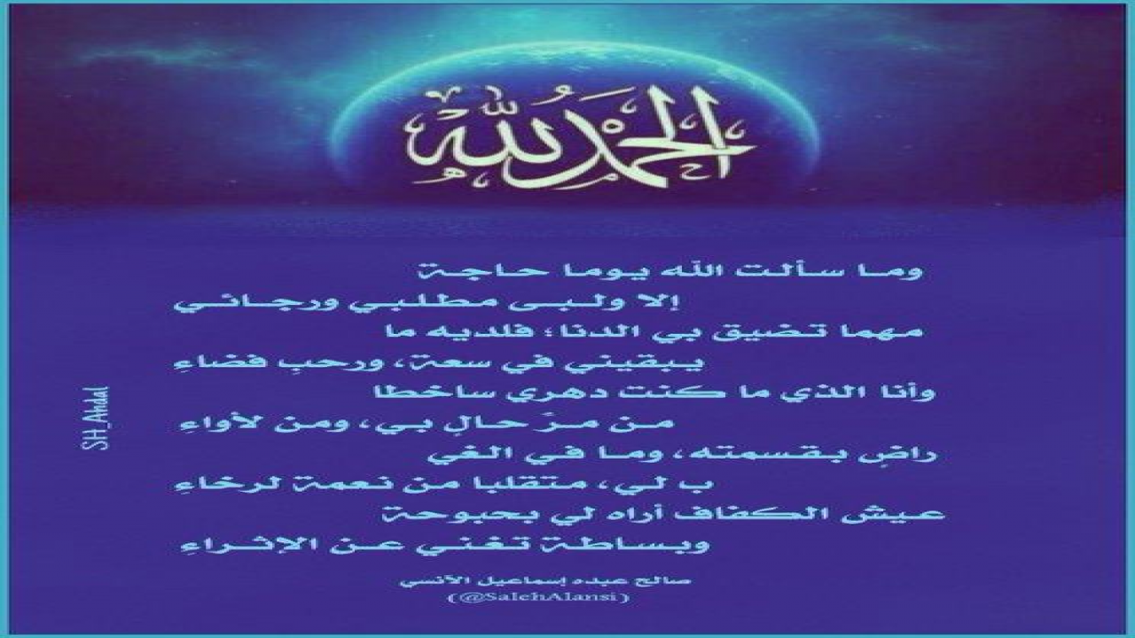 وما سألتُ اللهَ يوماً حاجةًإلا ولبَّى مطلبي ورجائيمهما تضيقُ بيَ الدُّنا؛ فلديهِ مايُبقيني في سِعَةٍ، ورحبِ فضاءِوأنا الذي ما كنتُ دهري ساخِطاًمِن مَـرِّ حالٍ بي، ومِن لأوَاءِراضٍ بقسمتِهِ، وما في الغـيــبِ لي، مُتَقَلِبَاً مِن نِعمَةٍ لرخاءِعيشُ الكفافِ أراهُ لي بحبوحَةًوبساطةً تُغني عنِ الإثراءِشعر:  صالح عبده الآنسي