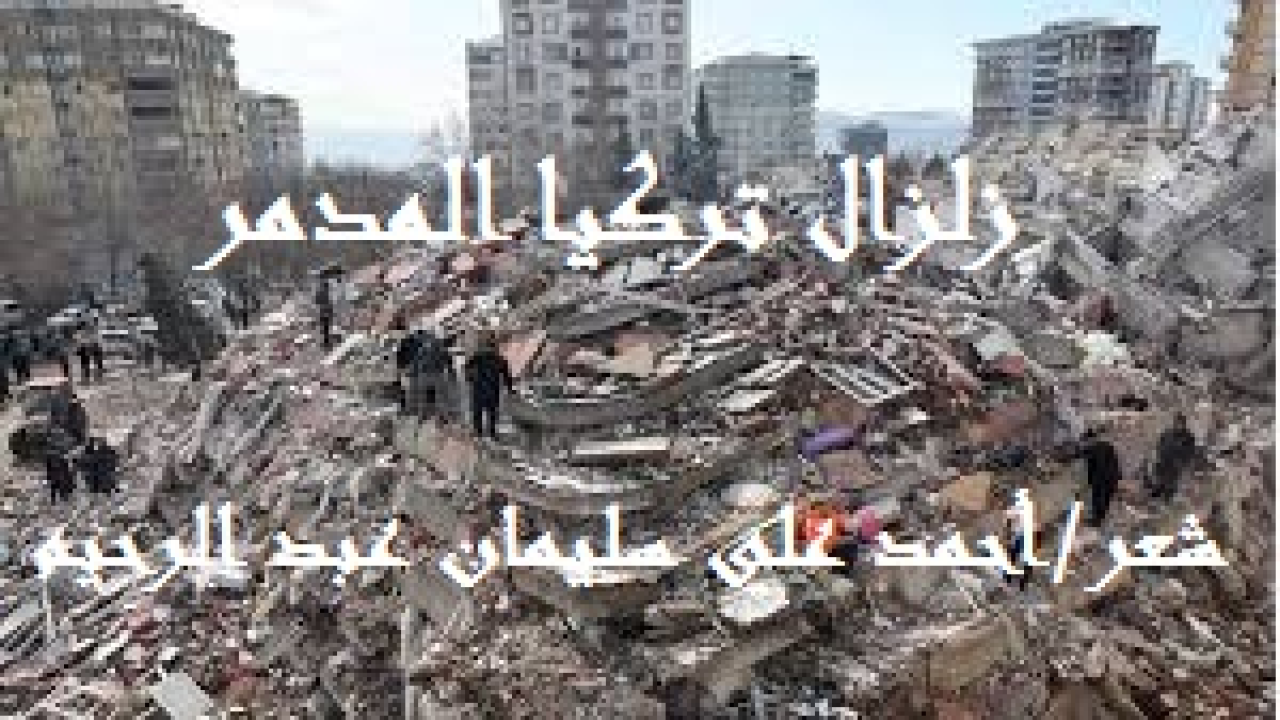 زلزال تركيا المدمر! (إنه في فجر يوم الاثنين الموافق السابع من فبراير لعام ألفين وثلاثة وعشرين ضرب زلزال مدمر الأراضيَ التركية والسورية! وكانت هناك مئاتُ الهزات الارتدادية والعواصف الرعدية والزلزالية ، والتي هي من أسباب "توحش" هذا الزلزال! وأشارت أنقرة - سكاي نيوز العربية إلى أن حصيلة قتلى زلزال تركيا وسوريا إلى أكثر من 15 ألف قتيل ، خلاف أضعاف هذا العدد من الجرحى ، وأضعاف هذا العدد من المفقودين الذين لم يُعْلم مصيرهم حتى كتابة قصيدتنا! مع توالي أرقام حجم الدمار للزلزال الذي ضرب سوريا وتركيا. روى البخاري عَنْ أَبِي هُرَيْرَةَ قَالَ: قَالَ النَّبِيُّ صَلَّى اللَّهُ عَلَيْهِ وَسَلَّمَ: (لَا تَقُومُ السَّاعَةُ حَتَّى يُقْبَضَ الْعِلْمُ وَتَكْثُرَ الزَّلَازِلُ وَيَتَقَارَبَ الزَّمَانُ وَتَظْهَرَ الْفِتَنُ وَيَكْثُرَ الْهَرْجُ وَهُوَ الْقَتْلُ! حَتَّى يَكْثُرَ فِيكُمْ الْمَالُ). لقد جاءهم الزلزال بعد هجوع الناس ، جاءهم بياتًا وهم لا يشعرون!)